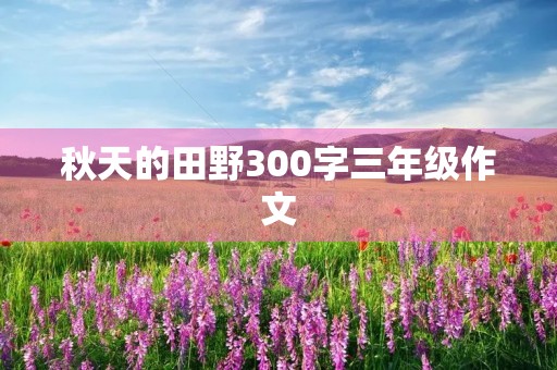 秋天的田野300字三年级作文 秋天的田野300字三年级作文