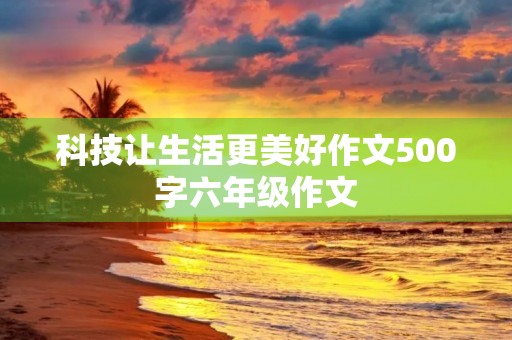 科技让生活更美好作文500字六年级作文 科技让生活更美好作文500字六年级作文