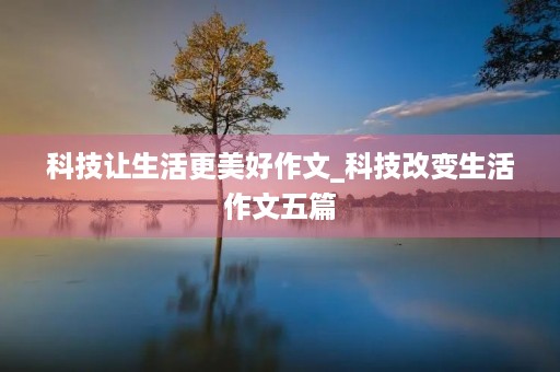科技让生活更美好作文_科技改变生活作文五篇