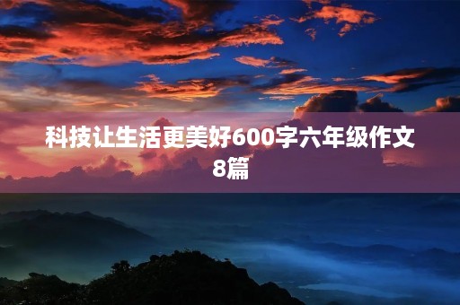 科技让生活更美好600字六年级作文8篇 科技让生活更美好600字六年级作文8篇