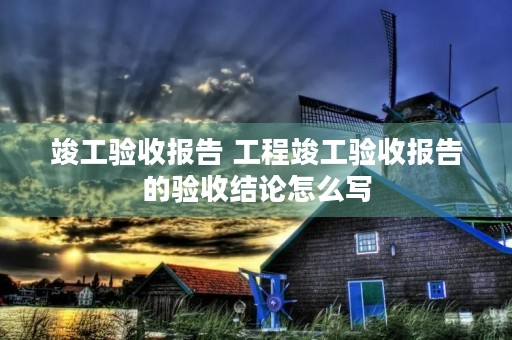 竣工验收报告 工程竣工验收报告的验收结论怎么写