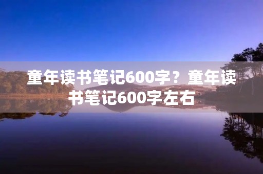 童年读书笔记600字？童年读书笔记600字左右