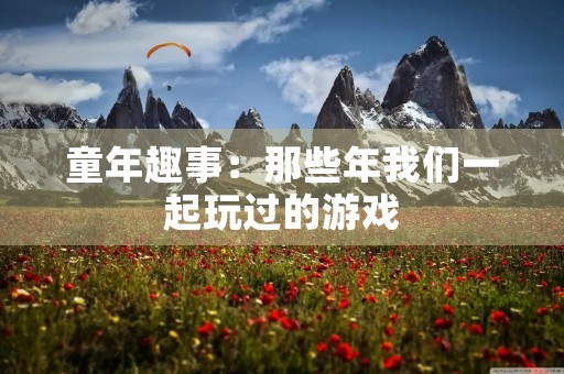 童年趣事:那些年我们一起玩过的游戏 童年趣事:那些年我们一起玩过的游戏