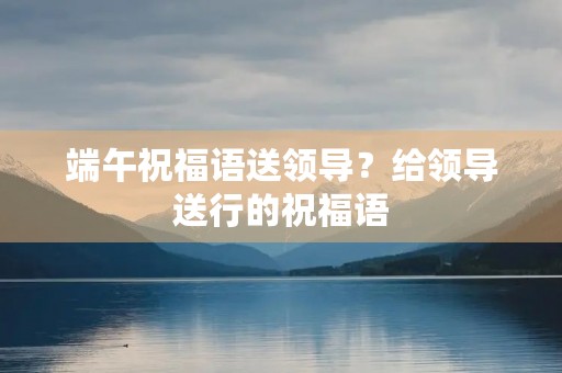 端午祝福语送领导?给领导送行的祝福语