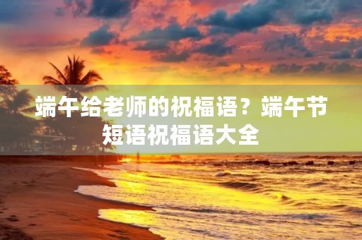 端午给老师的祝福语？端午节短语祝福语大全