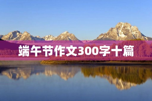 端午节作文300字十篇 端午节作文300字十篇