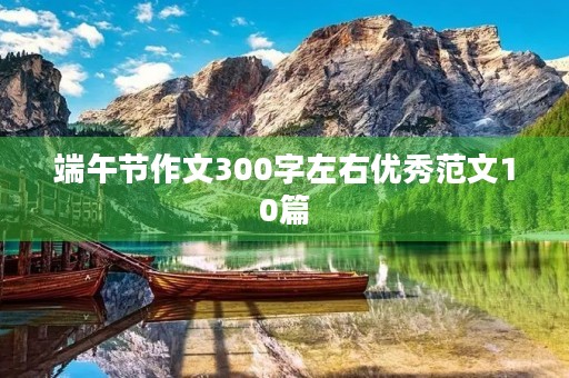 端午节作文300字左右优秀范文10篇 端午节作文300字左右优秀范文10篇