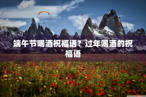 端午节喝酒祝福语？过年喝酒的祝福语