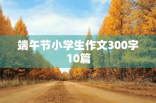 端午节小学生作文300字10篇 端午节小学生作文300字10篇