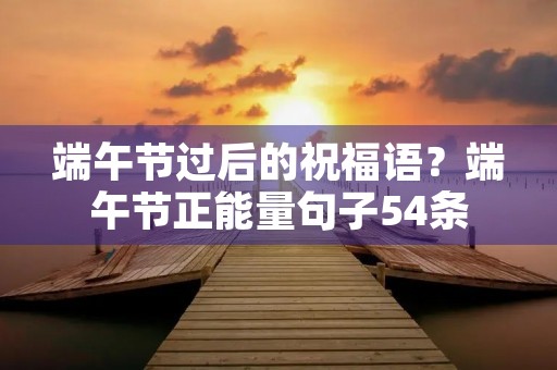 端午节过后的祝福语？端午节正能量句子54条