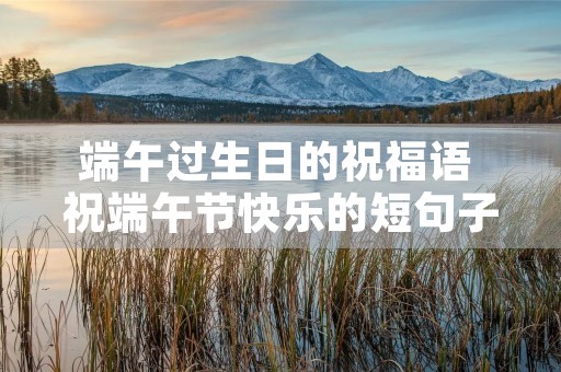 端午过生日的祝福语 祝端午节快乐的短句子