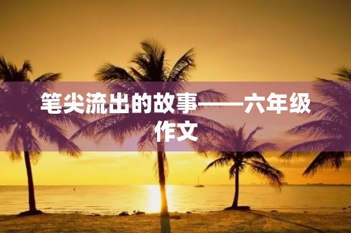 笔尖流出的故事——六年级作文 笔尖流出的故事——六年级作文