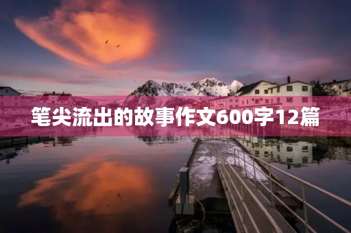 笔尖流出的故事作文600字12篇 笔尖流出的故事作文600字12篇