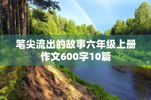 笔尖流出的故事六年级上册作文600字10篇 笔尖流出的故事六年级上册作文600字10篇