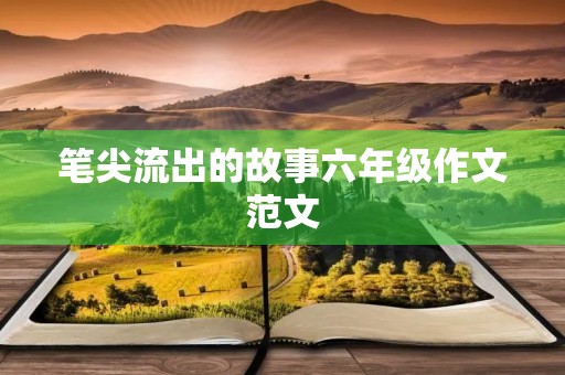 笔尖流出的故事六年级作文范文 笔尖流出的故事六年级作文范文