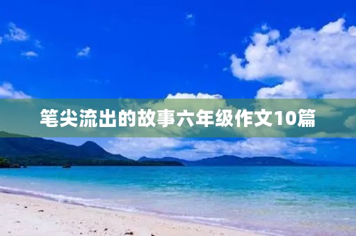 笔尖流出的故事六年级作文10篇