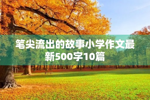 笔尖流出的故事小学作文最新500字10篇