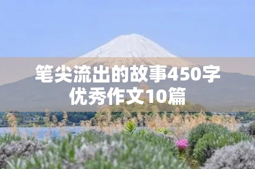 笔尖流出的故事450字优秀作文10篇 笔尖流出的故事450字优秀作文10篇