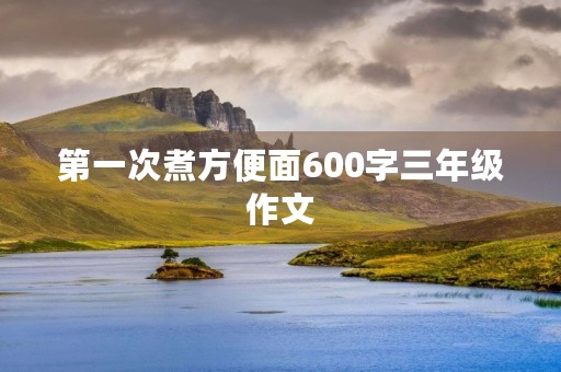 第一次煮方便面600字三年级作文 第一次煮方便面600字三年级作文