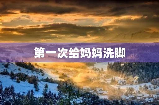 第一次给妈妈洗脚 第一次给妈妈洗脚