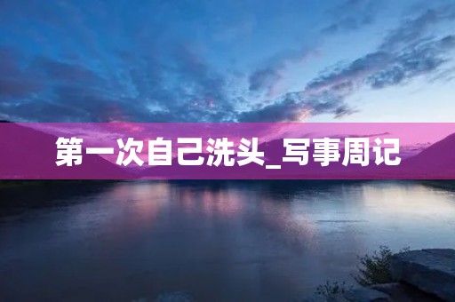 第一次自己洗头_写事周记 第一次自己洗头_写事周记