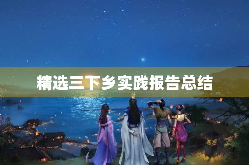 精选三下乡实践报告总结(8篇) 精选三下乡实践报告总结(8篇)