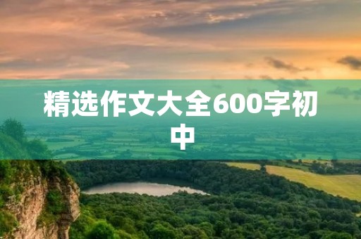 精选作文大全600字初中 精选作文大全600字初中