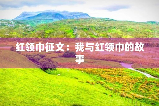 红领巾征文:我与红领巾的故事 红领巾征文:我与红领巾的故事