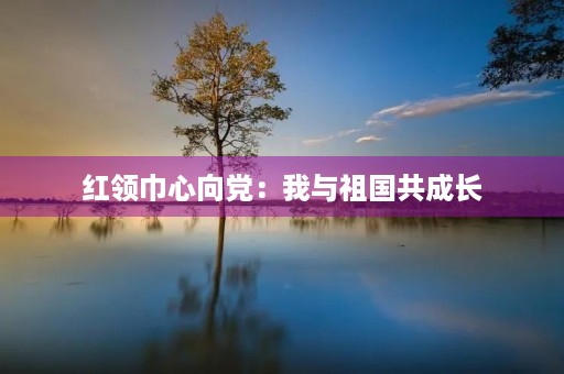 红领巾心向党:我与祖国共成长 红领巾心向党:我与祖国共成长