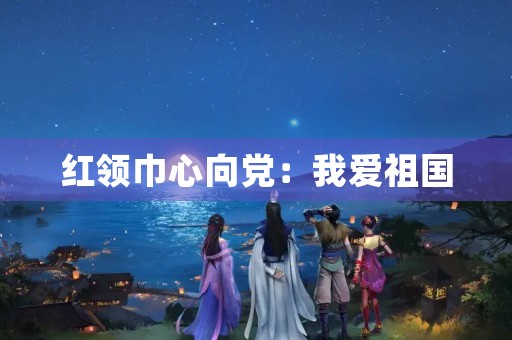 红领巾心向党：我爱祖国，我爱党