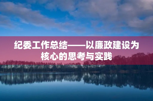 纪委工作总结——以廉政建设为核心的思考与实践