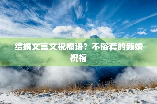 结婚文言文祝福语?不俗套的新婚祝福