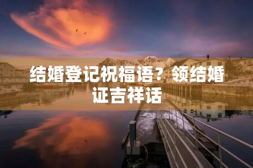 结婚登记祝福语?领结婚证吉祥话