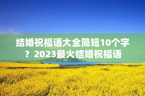 结婚祝福语大全简短10个字？2023最火结婚祝福语