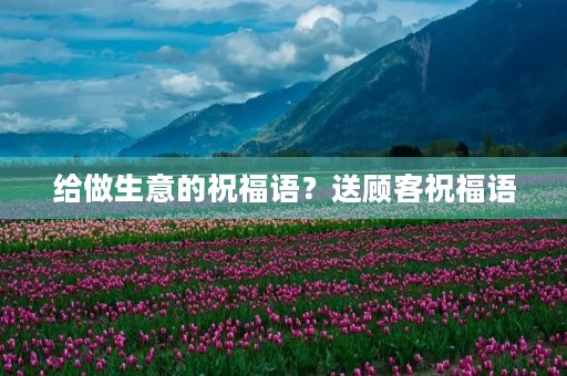 给做生意的祝福语？送顾客祝福语