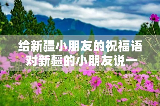 给新疆小朋友的祝福语 对新疆的小朋友说一句话