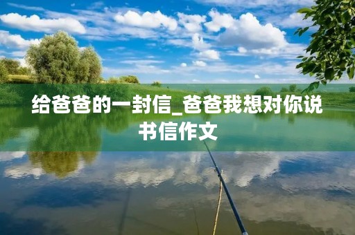 给爸爸的一封信_爸爸我想对你说书信作文