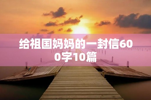 给祖国妈妈的一封信600字10篇 给祖国妈妈的一封信600字10篇