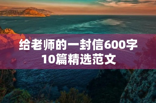 给老师的一封信600字10篇精选范文 给老师的一封信600字10篇精选范文