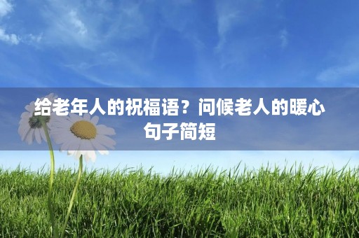 给老年人的祝福语？问候老人的暖心句子简短