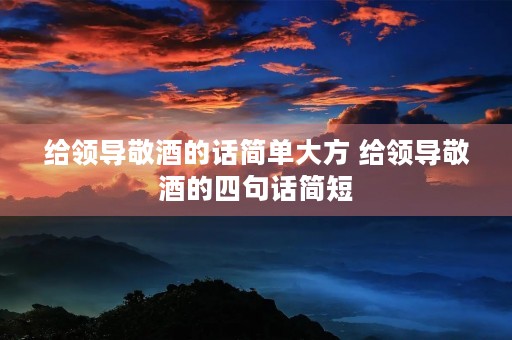 给领导敬酒的话简单大方 给领导敬酒的四句话简短