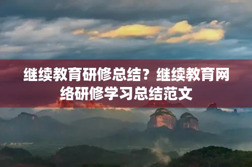 继续教育研修总结?继续教育网络研修学习总结范文 继续教育研修总结?继续教育网络研修学习总结范文
