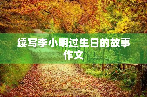 续写李小明过生日的故事作文 续写李小明过生日的故事作文
