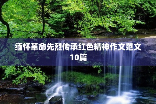 缅怀革命先烈传承红色精神作文范文10篇 缅怀革命先烈传承红色精神作文范文10篇