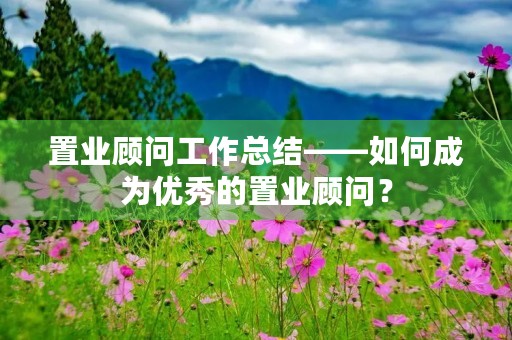 置业顾问工作总结——如何成为优秀的置业顾问?