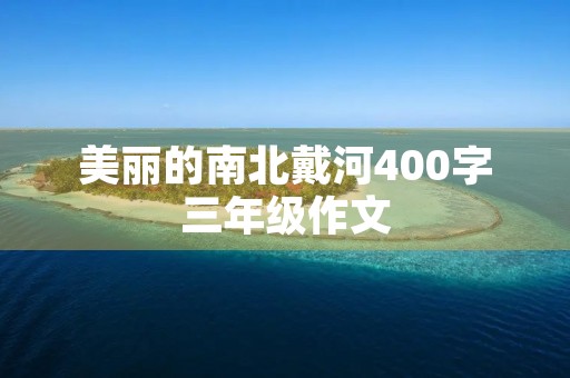 美丽的南北戴河400字三年级作文 美丽的南北戴河400字三年级作文