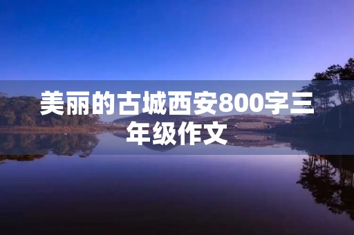 美丽的古城西安800字三年级作文 美丽的古城西安800字三年级作文