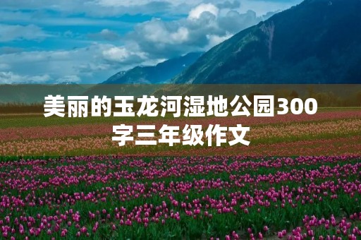 美丽的玉龙河湿地公园300字三年级作文 美丽的玉龙河湿地公园300字三年级作文