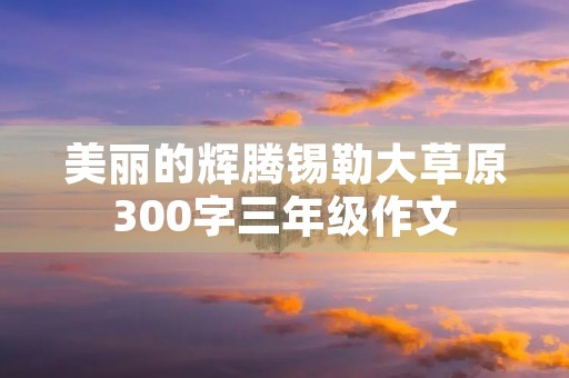 美丽的辉腾锡勒大草原300字三年级作文 美丽的辉腾锡勒大草原300字三年级作文