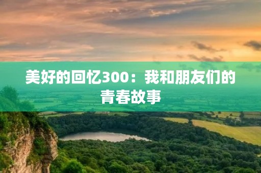 美好的回忆300：我和朋友们的青春故事